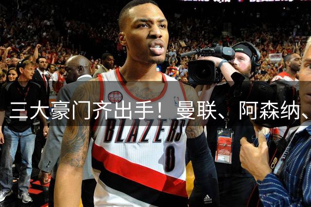 三大豪门齐出手！曼联、阿森纳、国米重磅转会揭秘
