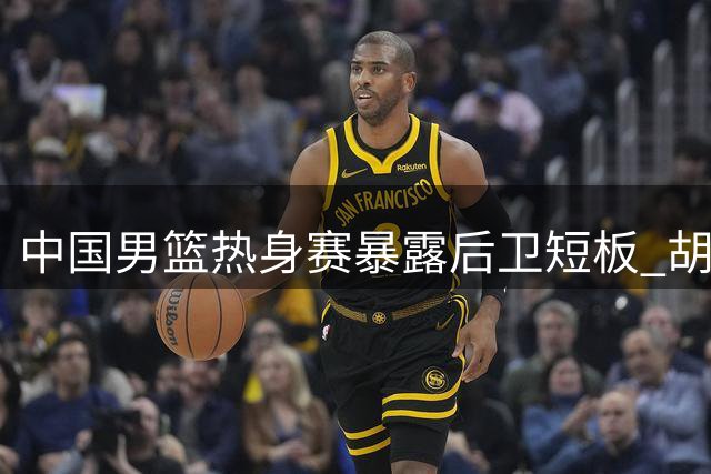 中国男篮热身赛暴露后卫短板 胡金秋贺希宁成中流砥柱