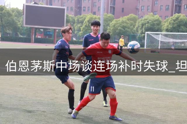 伯恩茅斯中场谈连场补时失球 坦言失望但接受平局结果