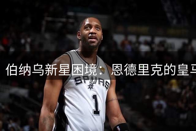 伯纳乌新星困境：恩德里克的皇马之路何去何从