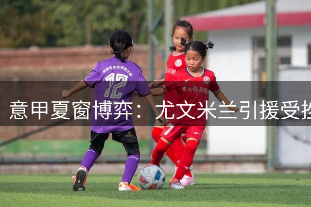 意甲夏窗博弈：尤文米兰引援受挫 薪资分歧成最大阻碍