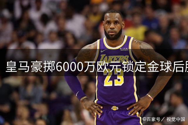 皇马豪掷6000万欧元锁定金球后腰，西甲争冠格局或将改写