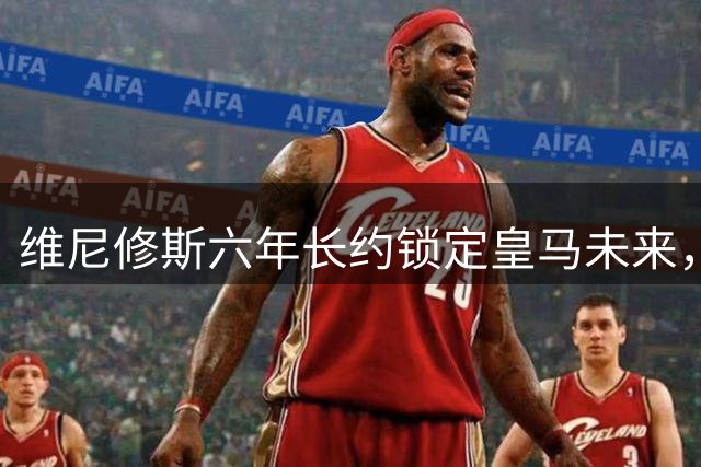 维尼修斯六年长约锁定皇马未来，续约即将尘埃落定