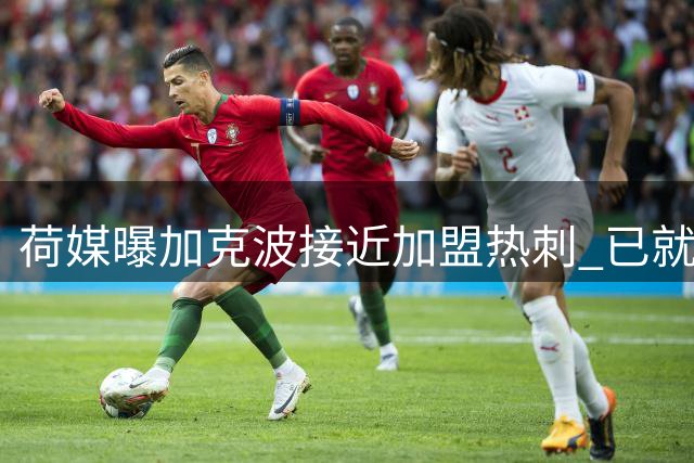荷媒曝加克波接近加盟热刺 已就个人条款达成原则性协议